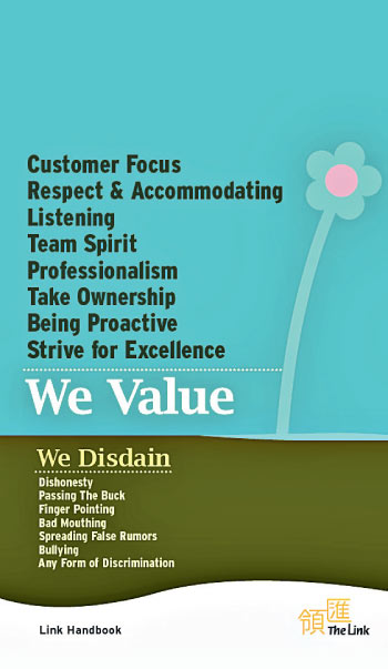 We Value - Customer Focus, Respect & Accommodating, Listening, Team Spirit, Professionalism, Take Ownership, Being Proactive, Strive for Excellence. We Disdain - Dishonesty, Passing The Buck, Finger Pointing, Bad Mouthing, Spreading False Rumors, Bullying, Any Form of Discrimination.