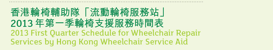 香港輪椅輔助隊「流動輪椅服務站」
2013 年第一季輪椅支援服務時間表
2013 First Quarter Schedule for Wheelchair Repair 
Services by Hong Kong Wheelchair Service Aid
